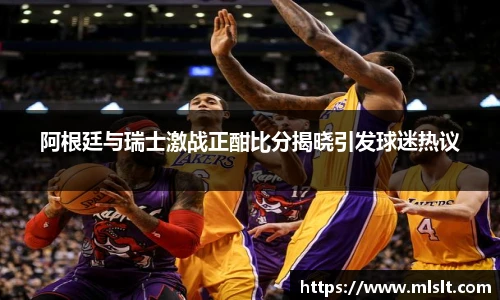 阿根廷与瑞士激战正酣比分揭晓引发球迷热议